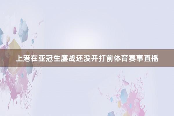 上港在亚冠生鏖战还没开打前体育赛事直播