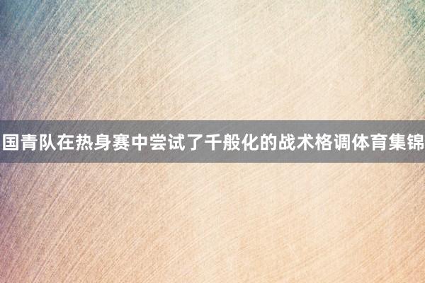 国青队在热身赛中尝试了千般化的战术格调体育集锦