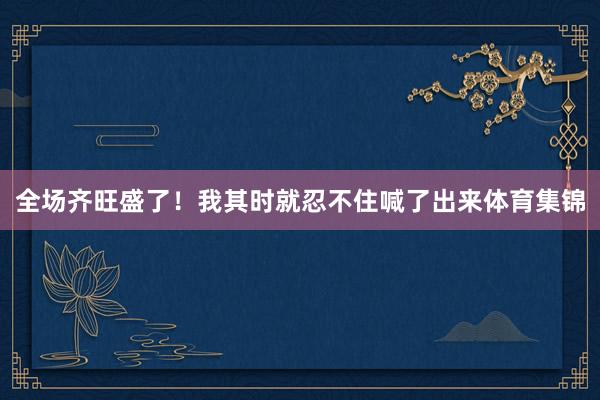 全场齐旺盛了！我其时就忍不住喊了出来体育集锦