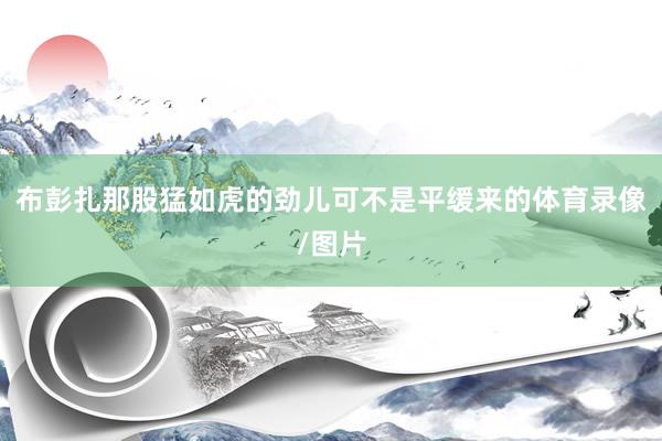 布彭扎那股猛如虎的劲儿可不是平缓来的体育录像/图片
