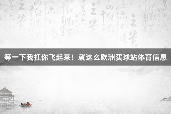 等一下我扛你飞起来！就这么欧洲买球站体育信息