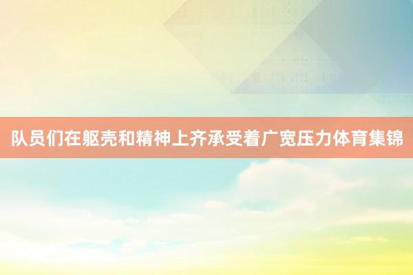 队员们在躯壳和精神上齐承受着广宽压力体育集锦