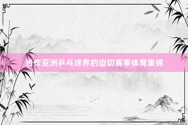 当作亚洲乒乓球界的迫切赛事体育集锦