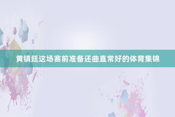 黄镇廷这场赛前准备还曲直常好的体育集锦