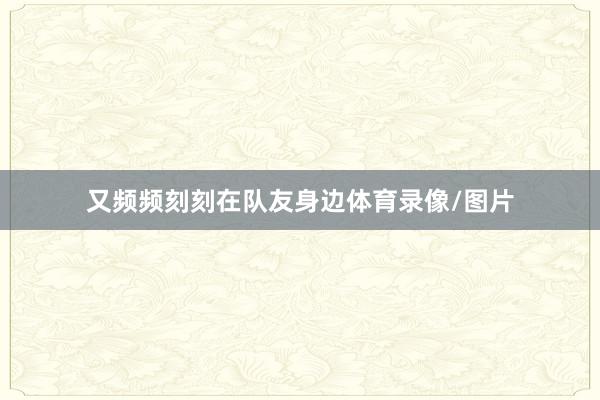 又频频刻刻在队友身边体育录像/图片