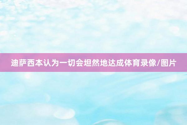 迪萨西本认为一切会坦然地达成体育录像/图片