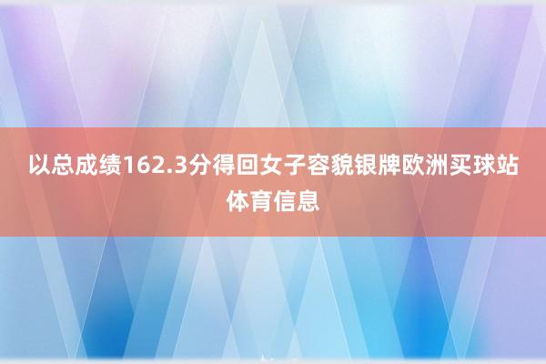 以总成绩162.3分得回女子容貌银牌欧洲买球站体育信息