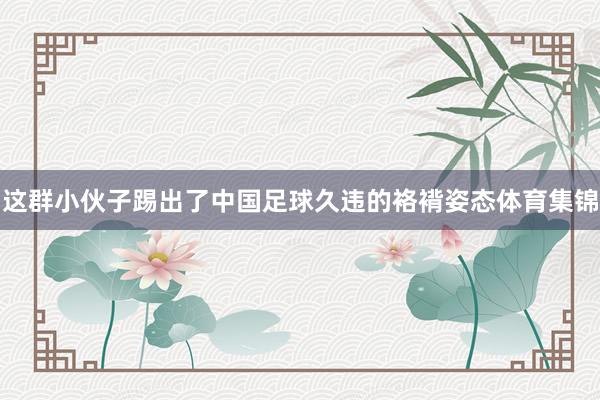 这群小伙子踢出了中国足球久违的袼褙姿态体育集锦