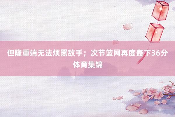 但隆重端无法烦嚣敌手；次节篮网再度轰下36分体育集锦