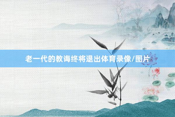 老一代的教诲终将退出体育录像/图片 老一代的教诲终将退出体育录像/图片