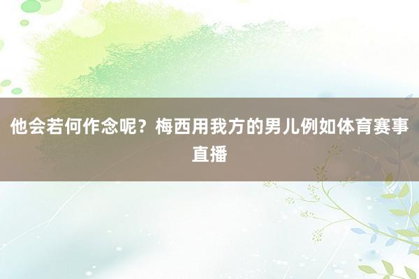 他会若何作念呢?梅西用我方的男儿例如体育赛事直播 他会若何作念呢?梅西用我方的男儿例如体育赛事直播
