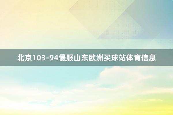 北京103-94慑服山东欧洲买球站体育信息