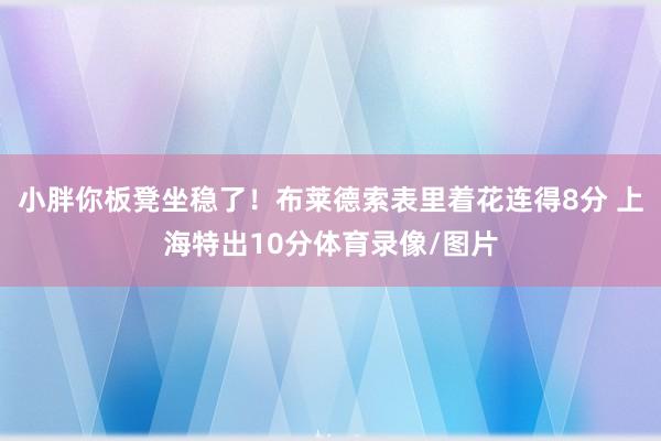 小胖你板凳坐稳了!布莱德索表里着花连得8分 上海特出10分体 小胖你板凳坐稳了!布莱德索表里着花连得8分 上海特出10分体