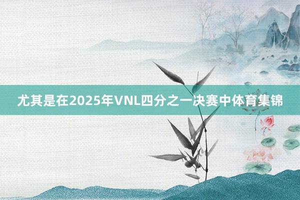 尤其是在2025年VNL四分之一决赛中体育集锦