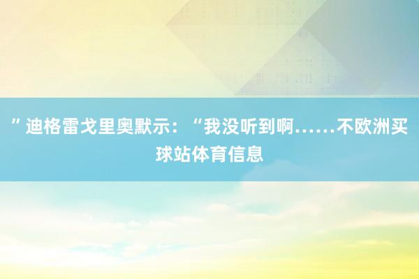 ”迪格雷戈里奥默示：“我没听到啊……不欧洲买球站体育信息