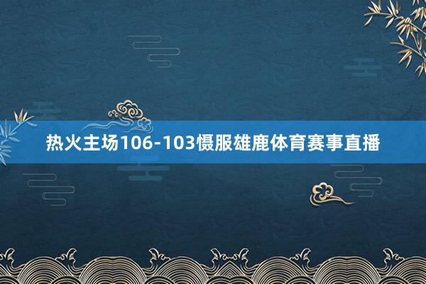 热火主场106-103慑服雄鹿体育赛事直播