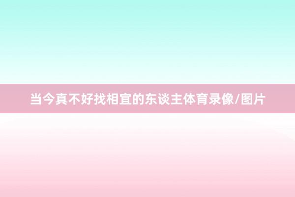 当今真不好找相宜的东谈主体育录像/图片