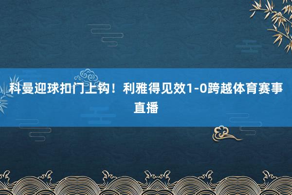 科曼迎球扣门上钩！利雅得见效1-0跨越体育赛事直播