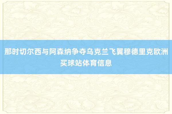 那时切尔西与阿森纳争夺乌克兰飞翼穆德里克欧洲买球站体育信息