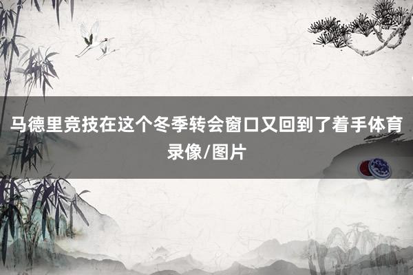 马德里竞技在这个冬季转会窗口又回到了着手体育录像/图片