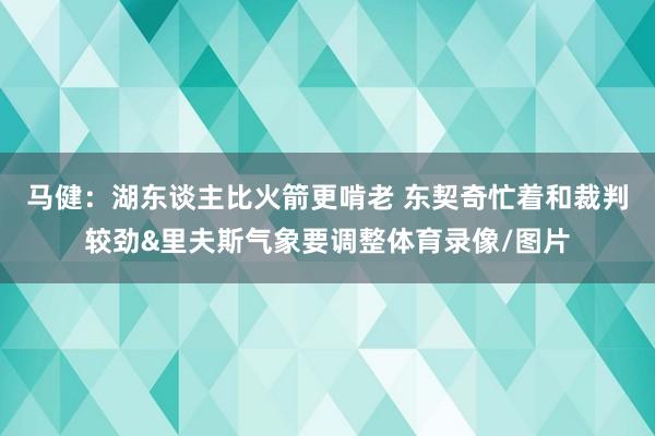 马健：湖东谈主比火箭更啃老 东契奇忙着和裁判较劲&里