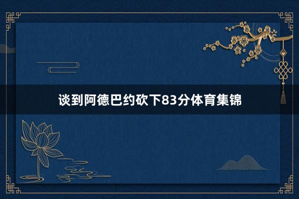 谈到阿德巴约砍下83分体育集锦