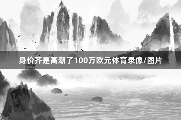 身价齐是高潮了100万欧元体育录像/图片