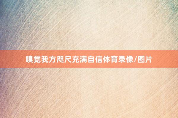 嗅觉我方咫尺充满自信体育录像/图片