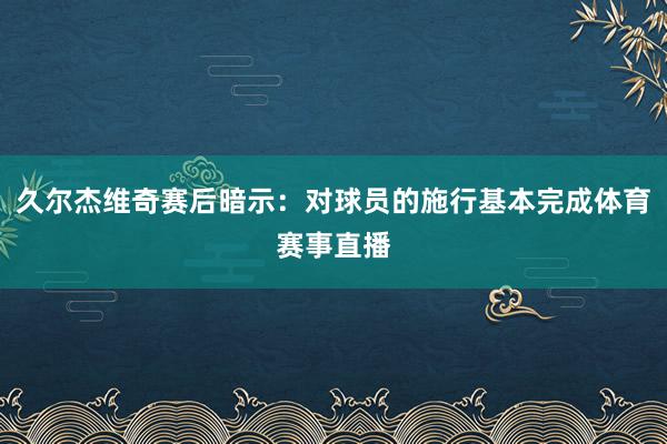 久尔杰维奇赛后暗示：对球员的施行基本完成体育赛事直播