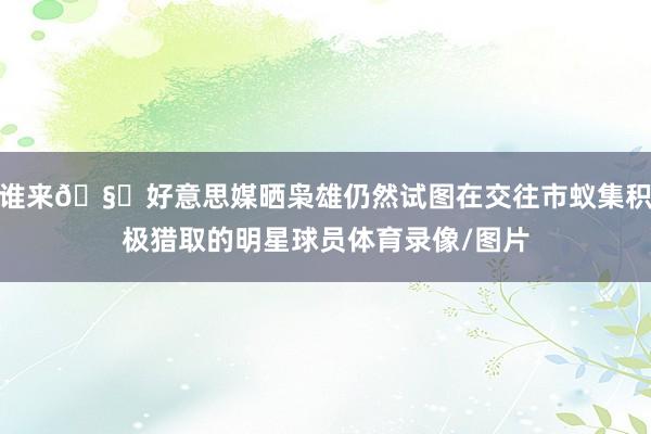 谁来🧐好意思媒晒枭雄仍然试图在交往市蚁集积极猎取的明星球员体育录像/图片