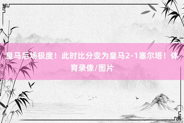 皇马后场极度！此时比分变为皇马2-1塞尔塔！体育录像/图片