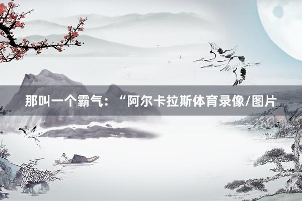 那叫一个霸气：“阿尔卡拉斯体育录像/图片