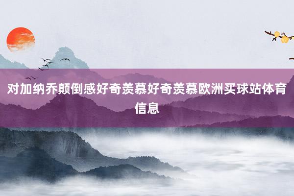 对加纳乔颠倒感好奇羡慕好奇羡慕欧洲买球站体育信息