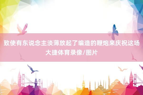 致使有东说念主淡薄放起了编造的鞭炮来庆祝这场大捷体育录像/图片