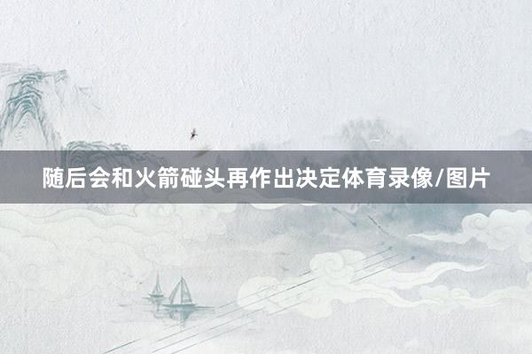 随后会和火箭碰头再作出决定体育录像/图片