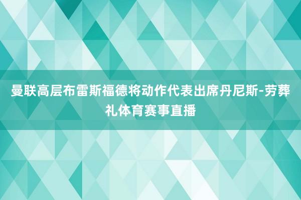 曼联高层布雷斯福德将动作代表出席丹尼斯-劳葬礼体育赛事直播
