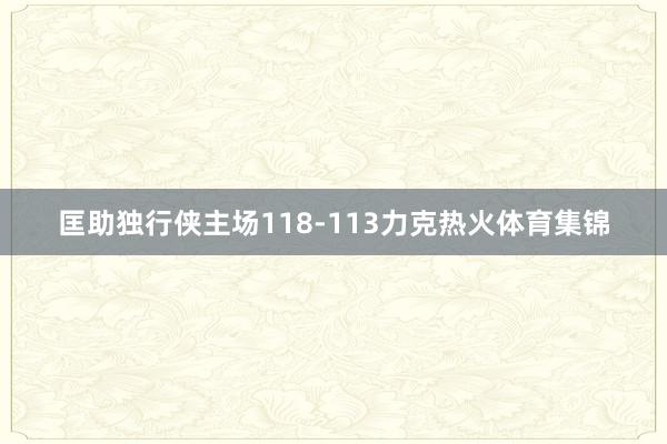 匡助独行侠主场118-113力克热火体育集锦