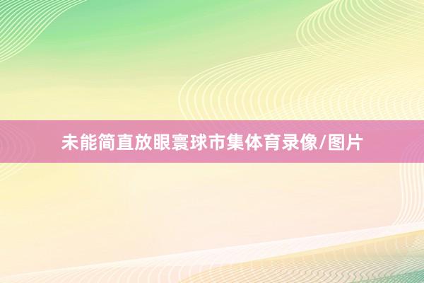 未能简直放眼寰球市集体育录像/图片