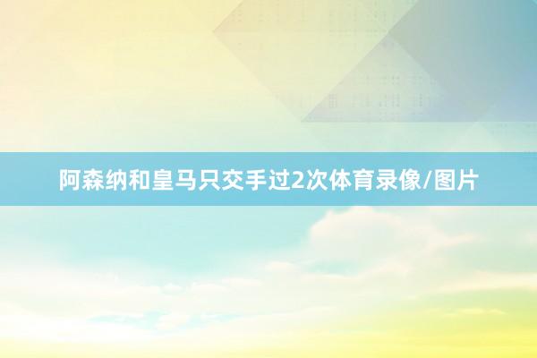 阿森纳和皇马只交手过2次体育录像/图片