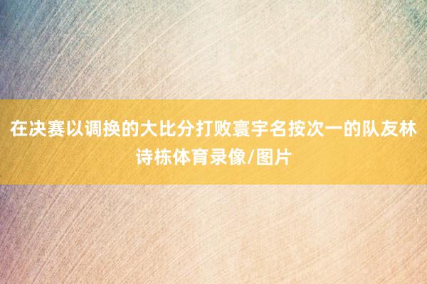 在决赛以调换的大比分打败寰宇名按次一的队友林诗栋体育录像/图片