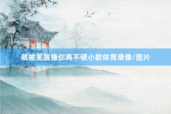 就被笑展播你再不硬小数体育录像/图片