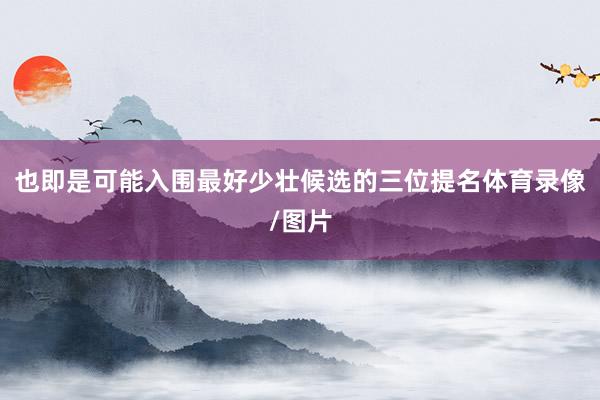 也即是可能入围最好少壮候选的三位提名体育录像/图片