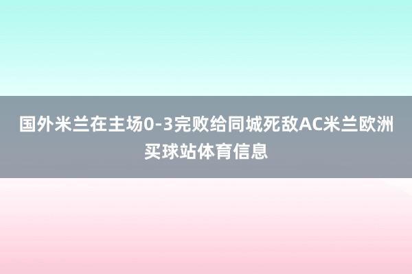 国外米兰在主场0-3完败给同城死敌AC米兰欧洲买球站体育信息