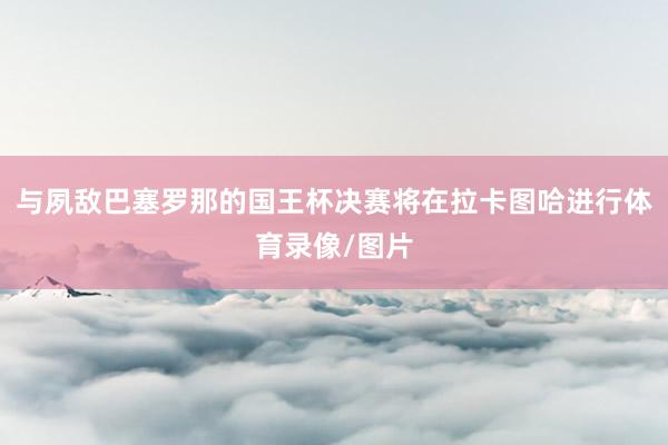 与夙敌巴塞罗那的国王杯决赛将在拉卡图哈进行体育录像/图片
