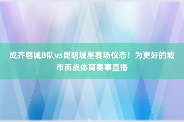 成齐蓉城B队vs昆明城星赛场仪态！为更好的城市而战体育赛事直播