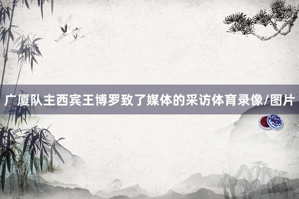 广厦队主西宾王博罗致了媒体的采访体育录像/图片