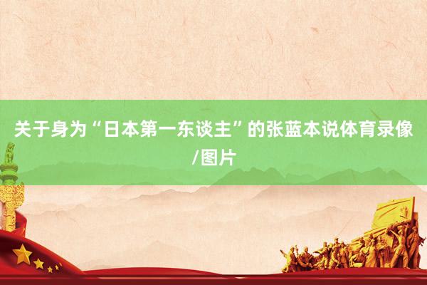 关于身为“日本第一东谈主”的张蓝本说体育录像/图片