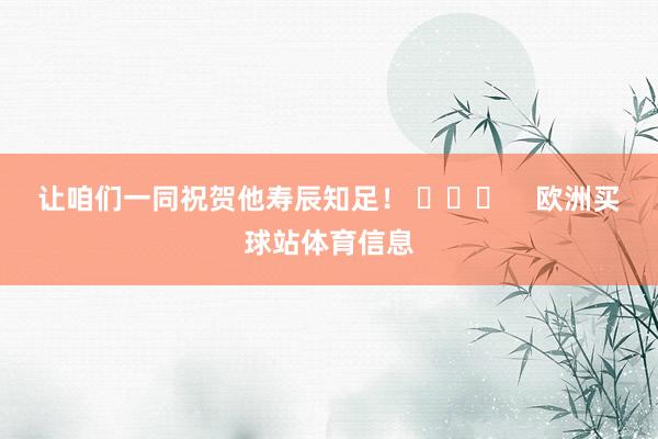 让咱们一同祝贺他寿辰知足！ ​​​    欧洲买球站体育信息