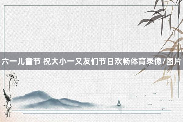 六一儿童节 祝大小一又友们节日欢畅体育录像/图片