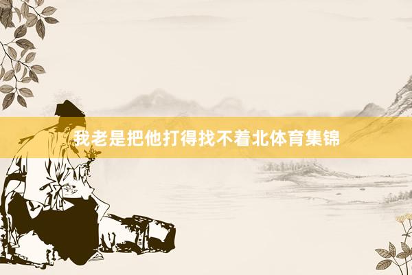 我老是把他打得找不着北体育集锦